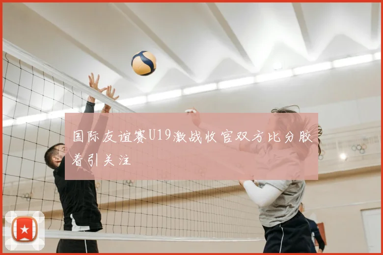国际友谊赛U19激战收官双方比分胶着引关注