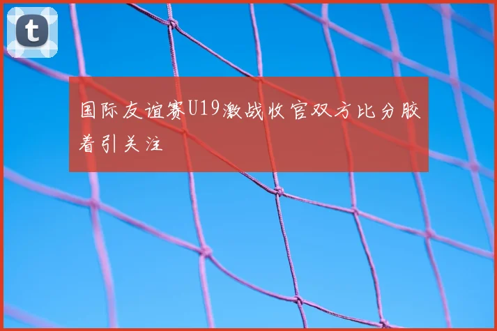 国际友谊赛U19激战收官双方比分胶着引关注