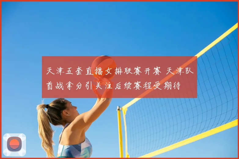 天津五套直播女排联赛开赛 天津队首战拿分引关注后续赛程受期待