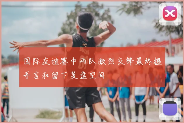 国际友谊赛中两队激烈交锋最终握手言和留下复盘空间