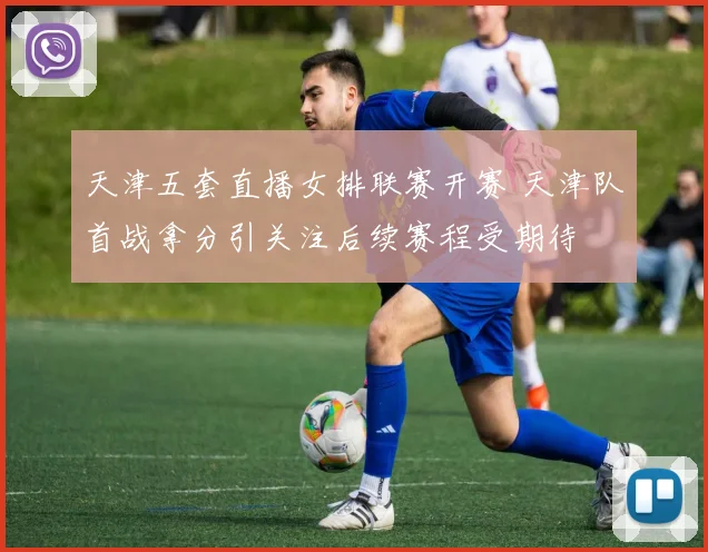 天津五套直播女排联赛开赛 天津队首战拿分引关注后续赛程受期待