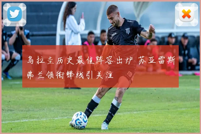 乌拉圭历史最佳阵容出炉 苏亚雷斯弗兰领衔锋线引关注